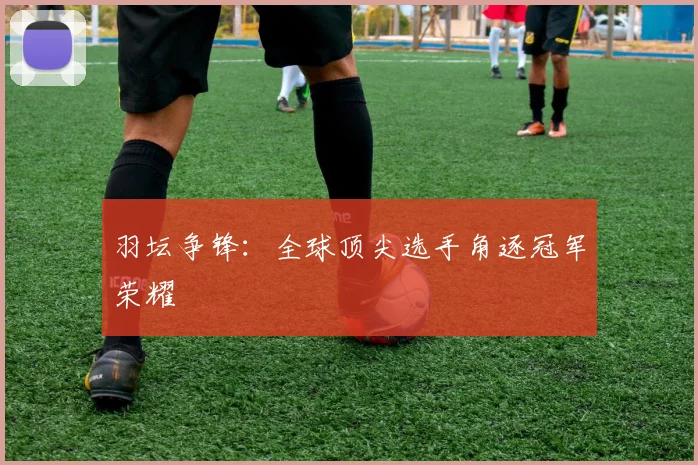 羽坛争锋：全球顶尖选手角逐冠军荣耀