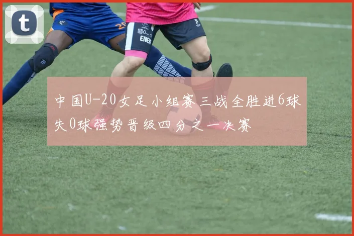 中国U-20女足小组赛三战全胜进6球失0球强势晋级四分之一决赛