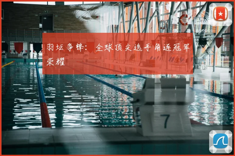 羽坛争锋：全球顶尖选手角逐冠军荣耀