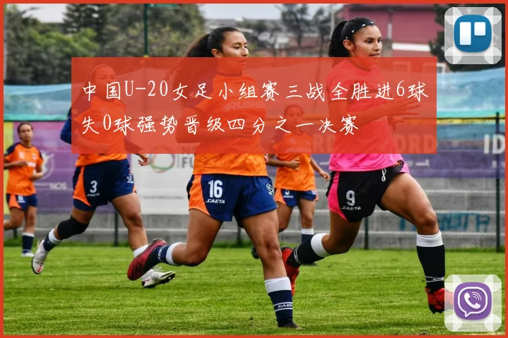 中国U-20女足小组赛三战全胜进6球失0球强势晋级四分之一决赛