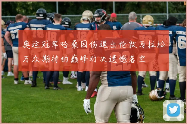 奥运冠军哈桑因伤退出伦敦马拉松万众期待的巅峰对决遗憾落空